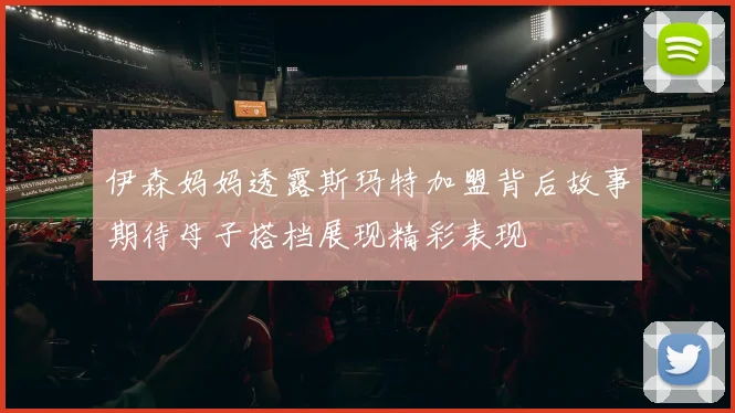 伊森妈妈透露斯玛特加盟背后故事期待母子搭档展现精彩表现