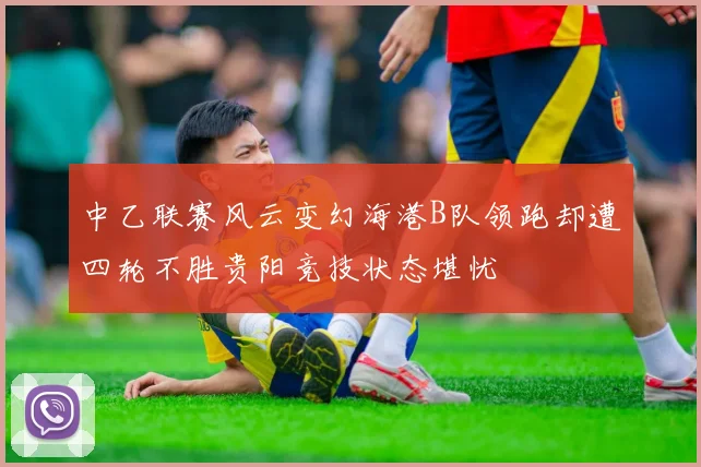 中乙联赛风云变幻海港B队领跑却遭四轮不胜贵阳竞技状态堪忧