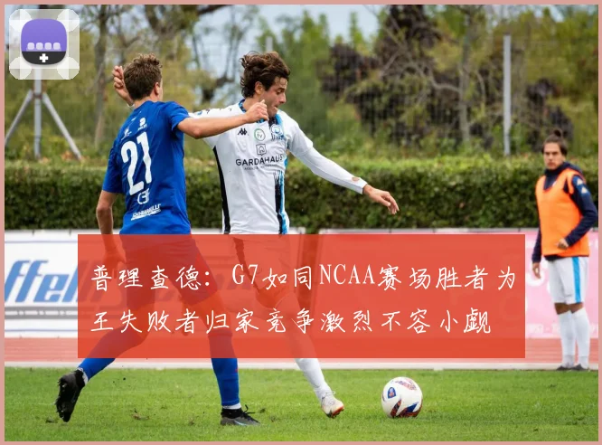 普理查德：G7如同NCAA赛场胜者为王失败者归家竞争激烈不容小觑