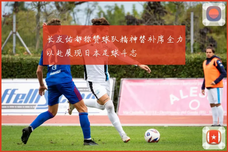 长友佑都称赞球队精神替补席全力以赴展现日本足球斗志