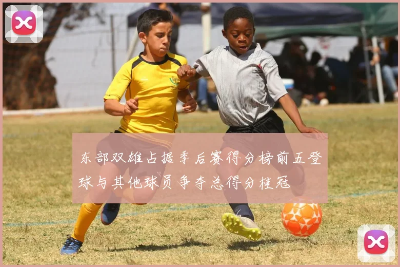 东部双雄占据季后赛得分榜前五登球与其他球员争夺总得分桂冠