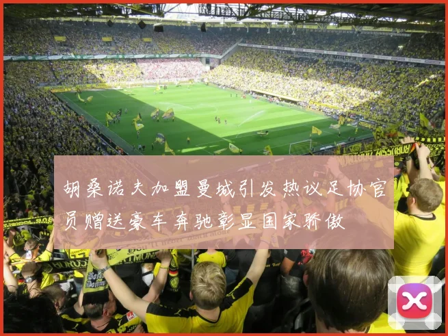 胡桑诺夫加盟曼城引发热议足协官员赠送豪车奔驰彰显国家骄傲