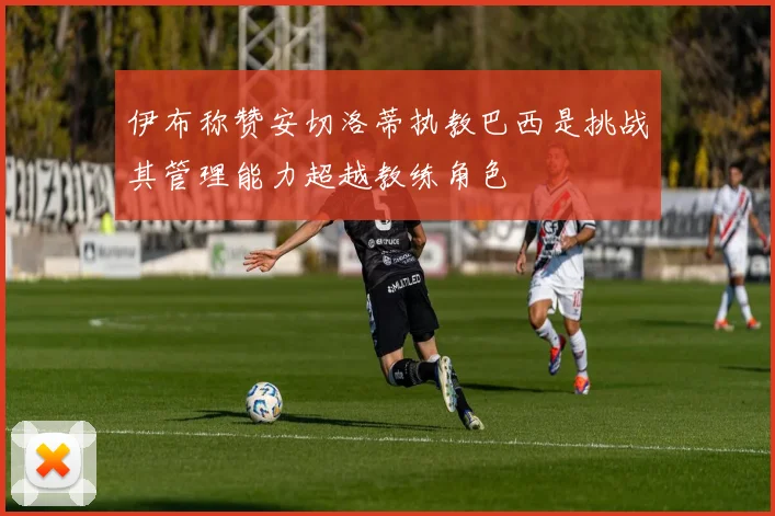 伊布称赞安切洛蒂执教巴西是挑战其管理能力超越教练角色