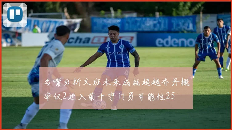 名嘴分析文班未来成就超越乔丹概率仅2进入前十守门员可能性25