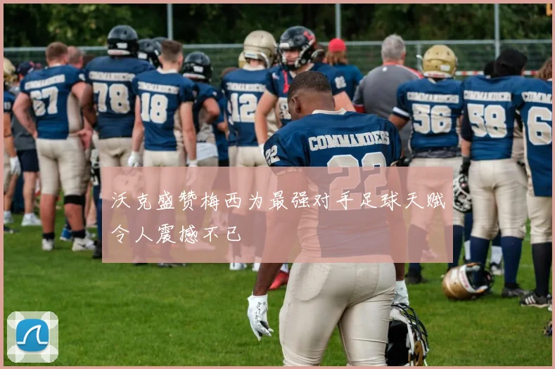 沃克盛赞梅西为最强对手足球天赋令人震撼不已