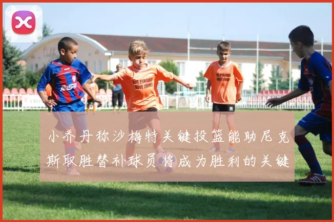 小乔丹称沙梅特关键投篮能助尼克斯取胜替补球员将成为胜利的关键因素