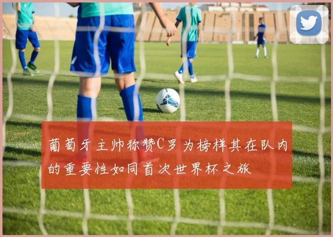 葡萄牙主帅称赞C罗为榜样其在队内的重要性如同首次世界杯之旅