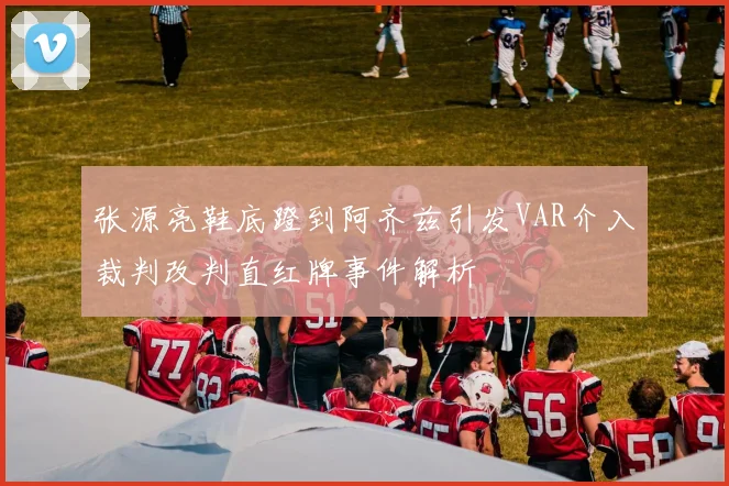 张源亮鞋底蹬到阿齐兹引发VAR介入裁判改判直红牌事件解析