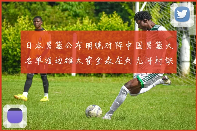 日本男篮公布明晚对阵中国男篮大名单渡边雄太霍金森在列无河村缺席